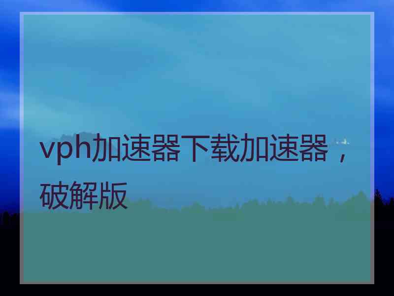 vph加速器下载加速器，破解版